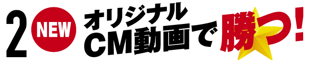 2.NEW オリジナルCM動画で勝つ！